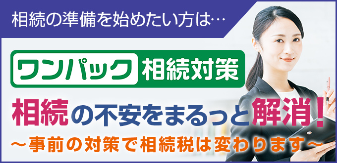 相続の準備を始めたい方は… ワンパック相続対策 相続の不安をまるっと解消！ ～事前の対策で相続性は変わります～