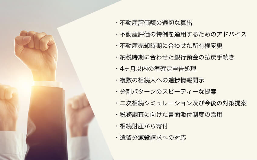 ・不動産評価額の適切な算出・不動産評価の特例を適用するためのアドバイス・不動産売却時期に合わせた所有権変更・納税時期に合わせた銀行預金の払戻手続き・4ヶ月以内の準確定申告処理・複数の相続人への進捗情報開示・分割パターンのスピーディーな提案・二次相続シミュレーション及び今後の対策提案・税務調査に向けた書面添付制度の活用・相続財産から寄付・遺留分減殺請求への対応