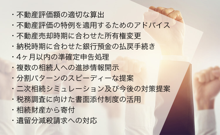 ・不動産評価額の適切な算出・不動産評価の特例を適用するためのアドバイス・不動産売却時期に合わせた所有権変更・納税時期に合わせた銀行預金の払戻手続き・4ヶ月以内の準確定申告処理・複数の相続人への進捗情報開示・分割パターンのスピーディーな提案・二次相続シミュレーション及び今後の対策提案・税務調査に向けた書面添付制度の活用・相続財産から寄付・遺留分減殺請求への対応