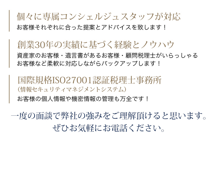 個々に専属コンシェルジュスタッフが対応 お客様それぞれに合った提案とアドバイスを致します！創業30年の実績に基づく経験とノウハウ 資産家のお客様・遺言書があるお客様・顧問税理士がいらっしゃるお客様 など柔軟に対応しながらバックアップします！国際規格ISO27001認証税理士事務所 お客様の個人情報や機密情報の管理も万全です！一度の面談で弊社の強みをご理解頂けると思います。ぜひお気軽にお電話ください。0120-786-189