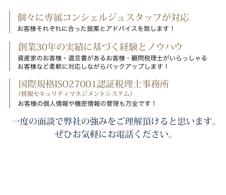 個々に専属コンシェルジュスタッフが対応 お客様それぞれに合った提案とアドバイスを致します！創業24年の実績に基づく経験とノウハウ 資産家のお客様・遺言書があるお客様・顧問税理士がいらっしゃるお客様 など柔軟に対応しながらバックアップします！国際規格ISO27001認証税理士事務所 お客様の個人情報や機密情報の管理も万全です！一度の面談で弊社の強みをご理解頂けると思います。ぜひお気軽にお電話ください。0120-786-189