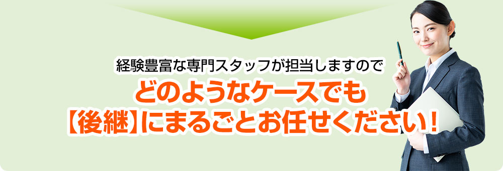 経験豊富な専門スタッフが担当しますのでどのようなケースでも【後継】にまるごとお任せください！