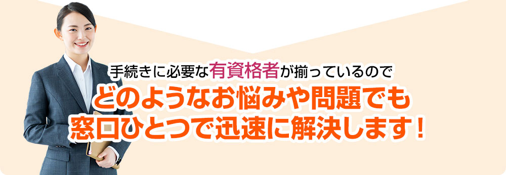 手続きに必要な有資格者が揃っているのでどのようなお悩みや問題でも窓口ひとつで迅速に解決します！