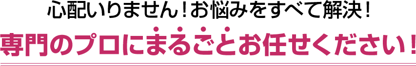 心配いりません！お悩みをすべて解決！専門のプロにまるごとお任せください！