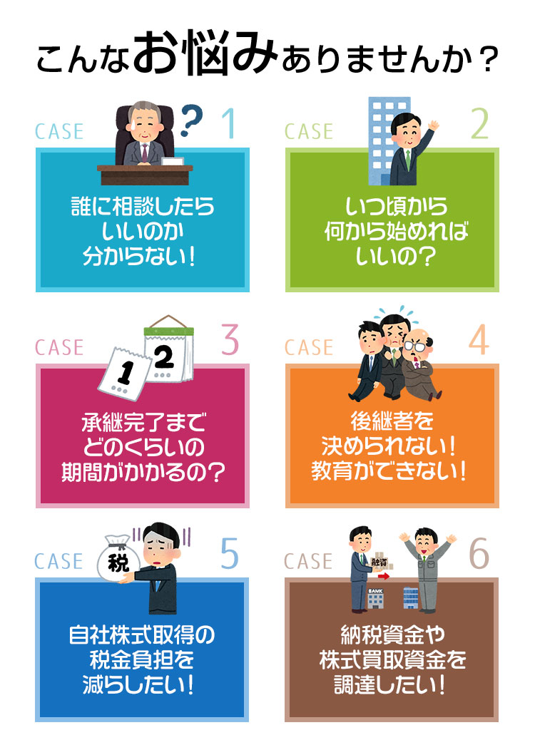 こんなお悩みありませんか？ CASE1.誰に相談したらいいのか分からない！CASE2.いつ頃から何から始めればいいの？CASE3.承継完了までどのくらいの期間がかかるの？CASE4.後継者を決められない！教育ができない！CASE5.自社株式取得の税金負担を減らしたい！CASE6.納税資金や株式買取資金を調達したい！