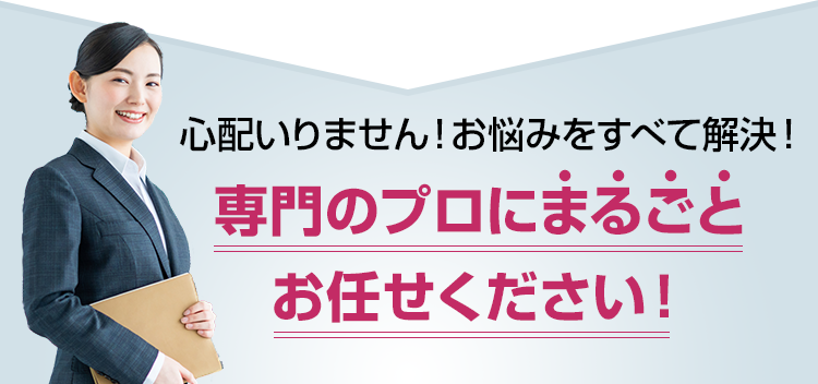 心配いりません！お悩みをすべて解決！専門のプロにまるごとお任せください！