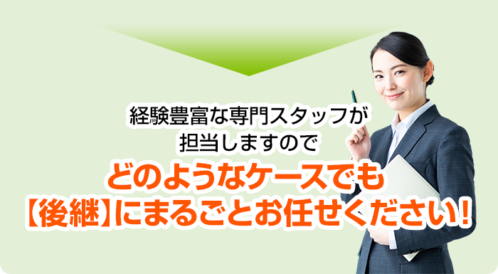 経験豊富な専門スタッフが担当しますのでどのようなケースでも【後継】にまるごとお任せください！