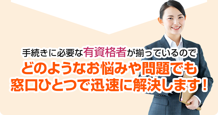 手続きに必要な有資格者が揃っているのでどのようなお悩みや問題でも窓口ひとつで迅速に解決します！