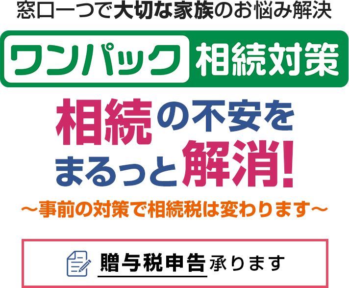 窓口一つで大切な家族のお悩み解決 ワンパック相続対策 相続の不安をまるっと解消！～事前の対策で相続税は変わります～贈与税申告承ります