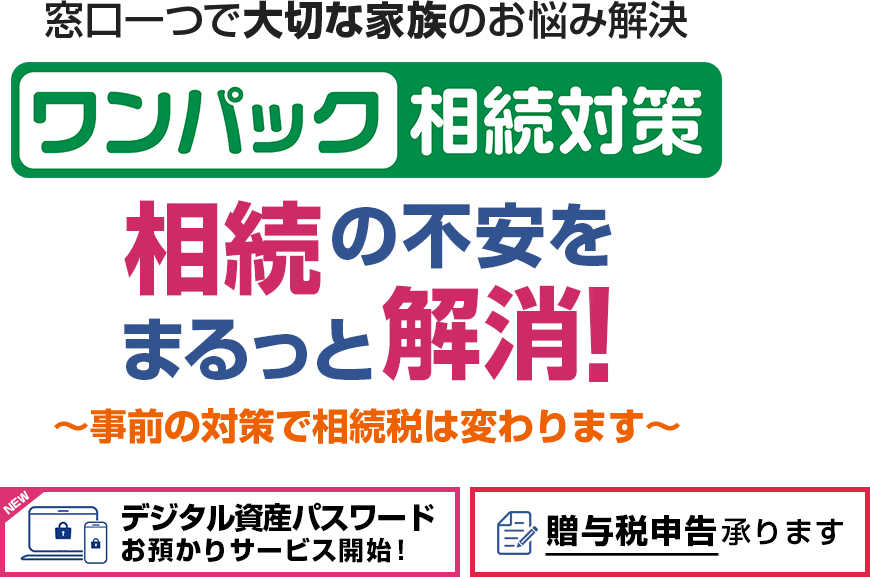 窓口一つで大切な家族のお悩み解決 ワンパック相続対策 相続の不安をまるっと解消!~事前の対策で相続税は変わります~ デジタル資産パスワードお預かりサービス開始! 贈与税申告承ります