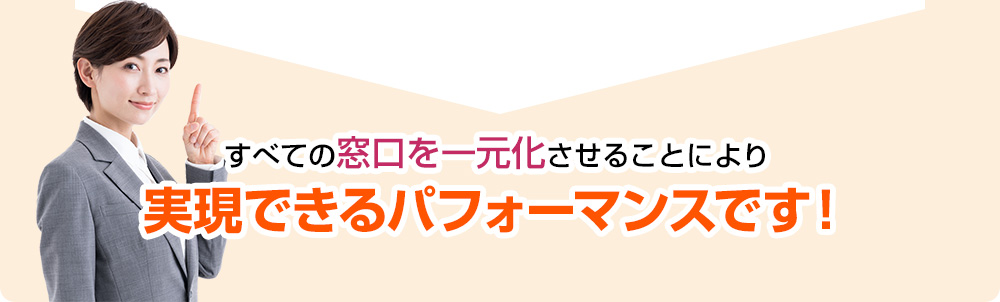 すべての窓口を一元化させることにより実現できるパフォーマンスです！