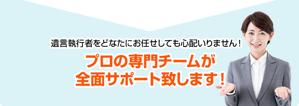 遺言執行者をどなたにお任せしても心配いりません！プロの専門チームが全面サポート致します！