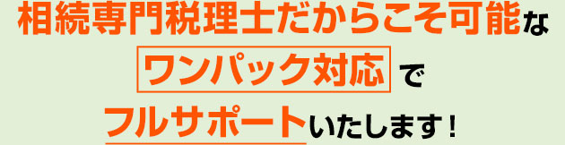 相続専門税理士だからこそ可能な ワンパック対応 でフルサポートいたします！ 