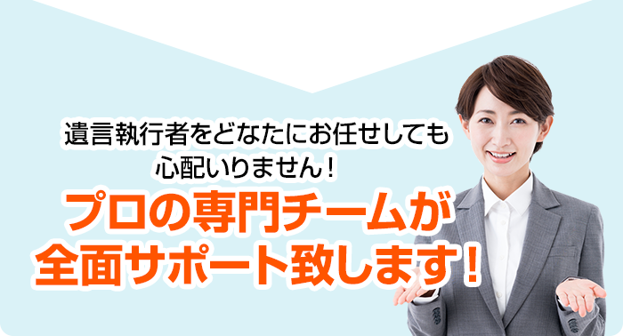 遺言執行者をどなたにお任せしても心配いりません！プロの専門チームが全面サポート致します！