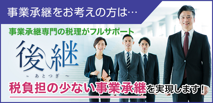 事業承継をお考えの方は… 事業承継専門の税理がフルサポート ～後継～ 税負担の少ない事業承継を実現します！