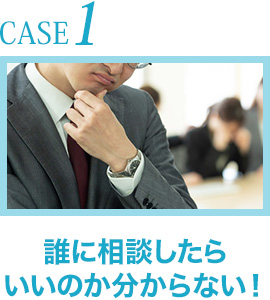 CASE1.誰に相談したらいいのか分からない！