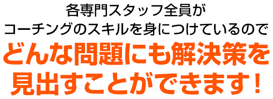 各専門スタッフ全員がコーチングのスキルを身につけているのでどんな問題にも解決策を見出すことができます！