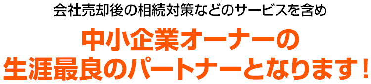 会社売却後の相続対策などのサービスを含め中小企業オーナーの生涯最良のパートナーとなります！