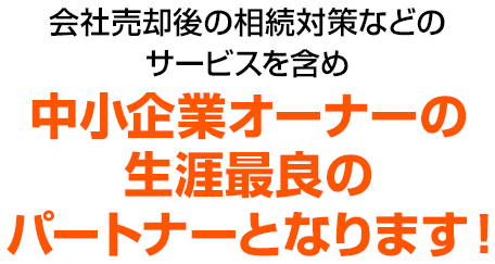 会社売却後の相続対策などのサービスを含め中小企業オーナーの生涯最良のパートナーとなります！