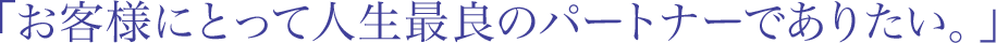 「お客様にとって人生最良のパートナーでありたい。」