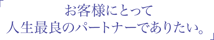 「お客様にとって人生最良のパートナーでありたい。」